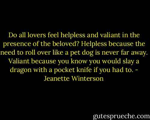 Do all lovers feel helpless and valiant in the presence of the beloved? Helpless because the need to roll over like a pet dog is never far away. Valiant because you know you would slay a dragon with a pocket knife if you had to. - Jeanette Winterson