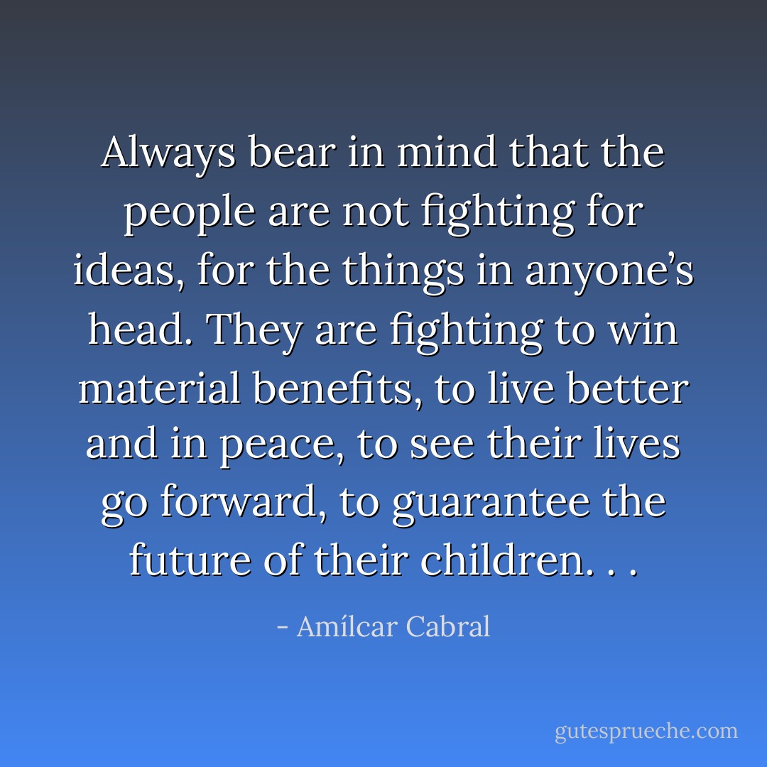 Always bear in mind that the people are not fighting for ideas, for the things in anyone’s head. They are fighting to win material benefits, to live better and in peace, to see their lives go forward, to guarantee the future of their children. . . - Amílcar Cabral