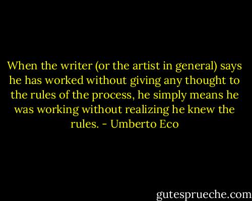 When the writer (or the artist in general) says he has worked without giving any thought to the rules of the process, he simply means he was working without realizing he knew the rules. - Umberto Eco