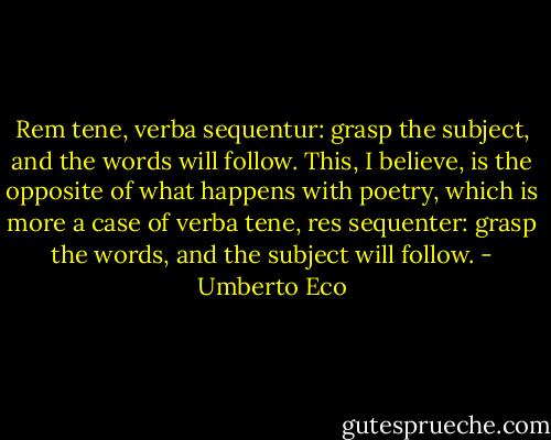 Rem tene, verba sequentur: grasp the subject, and the words will follow. This, I believe, is the opposite of what happens with poetry, which is more a case of verba tene, res sequenter: grasp the words, and the subject will follow. - Umberto Eco