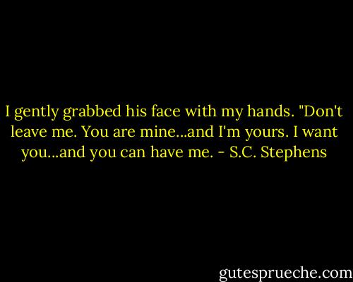 I gently grabbed his face with my hands. "Don't leave me. You are mine...and I'm yours. I want you...and you can have me. - S.C. Stephens