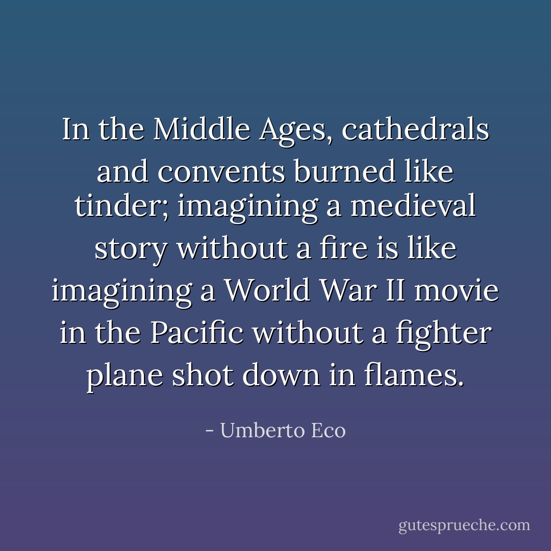 In the Middle Ages, cathedrals and convents burned like tinder; imagining a medieval story without a fire is like imagining a World War II movie in the Pacific without a fighter plane shot down in flames. - Umberto Eco