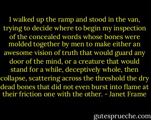 I walked up the ramp and stood in the van, trying to decide where to begin my inspection of the concealed words whose bones were molded together by men to make either an awesome vision of truth that would guard any door of the mind, or a creature that would stand for a while, deceptively whole, then collapse, scattering across the threshold the dry dead bones that did not even burst into flame at their friction one with the other. - Janet Frame
