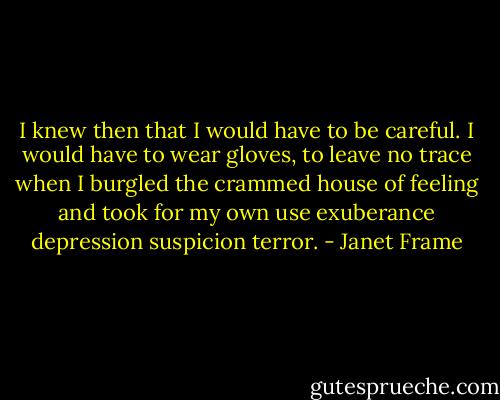 I knew then that I would have to be careful. I would have to wear gloves, to leave no trace when I burgled the crammed house of feeling and took for my own use exuberance depression suspicion terror. - Janet Frame