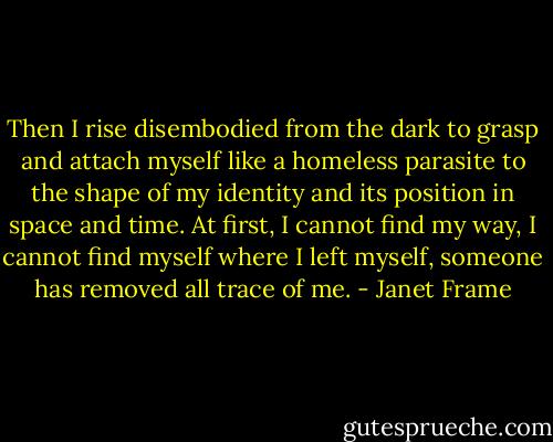 Then I rise disembodied from the dark to grasp and attach myself like a homeless parasite to the shape of my identity and its position in space and time. At first, I cannot find my way, I cannot find myself where I left myself, someone has removed all trace of me. - Janet Frame