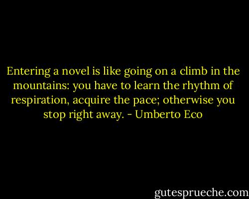 Entering a novel is like going on a climb in the mountains: you have to learn the rhythm of respiration, acquire the pace; otherwise you stop right away. - Umberto Eco