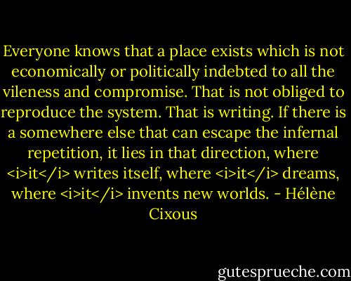 Everyone knows that a place exists which is not economically or politically indebted to all the vileness and compromise. That is not obliged to reproduce the system. That is writing. If there is a somewhere else that can escape the infernal repetition, it lies in that direction, where <i>it</i> writes itself, where <i>it</i> dreams, where <i>it</i> invents new worlds. - Hélène Cixous