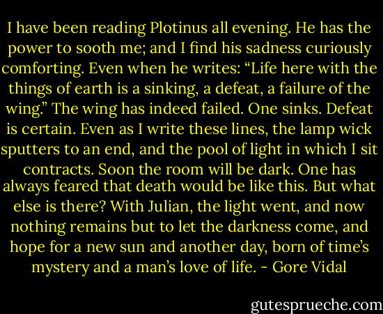 I have been reading Plotinus all evening. He has the power to sooth me; and I find his sadness curiously comforting. Even when he writes: “Life here with the things of earth is a sinking, a defeat, a failure of the wing.” The wing has indeed failed. One sinks. Defeat is certain. Even as I write these lines, the lamp wick sputters to an end, and the pool of light in which I sit contracts. Soon the room will be dark. One has always feared that death would be like this. But what else is there? With Julian, the light went, and now nothing remains but to let the darkness come, and hope for a new sun and another day, born of time’s mystery and a man’s love of life. - Gore Vidal