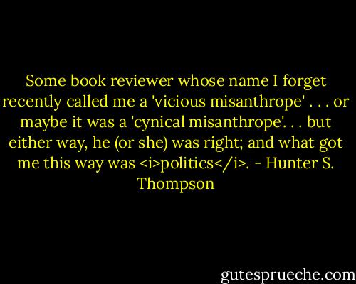 Some book reviewer whose name I forget recently called me a 'vicious misanthrope' . . . or maybe it was a 'cynical misanthrope'. . . but either way, he (or she) was right; and what got me this way was <i>politics</i>. - Hunter S. Thompson