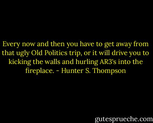 Every now and then you have to get away from that ugly Old Politics trip, or it will drive you to kicking the walls and hurling AR3's into the fireplace. - Hunter S. Thompson
