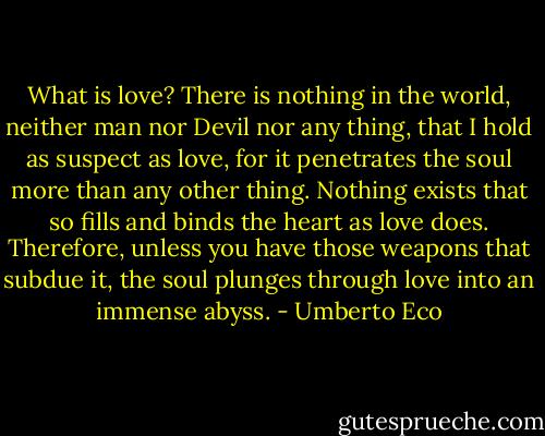 What is love? There is nothing in the world, neither man nor Devil nor any thing, that I hold as suspect as love, for it penetrates the soul more than any other thing. Nothing exists that so fills and binds the heart as love does. Therefore, unless you have those weapons that subdue it, the soul plunges through love into an immense abyss. - Umberto Eco