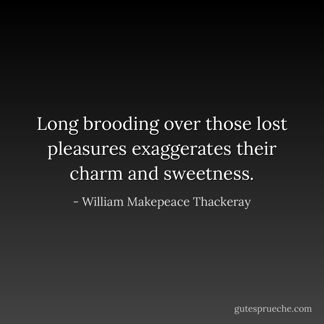 Long brooding over those lost pleasures exaggerates their charm and sweetness. - William Makepeace Thackeray