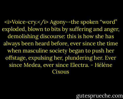 <i>Voice-cry.</i> Agony--the spoken “word” exploded, blown to bits by suffering and anger, demolishing discourse: this is how she has always been heard before, ever since the time when masculine society began to push her offstage, expulsing her, plundering her. Ever since Medea, ever since Electra. - Hélène Cixous