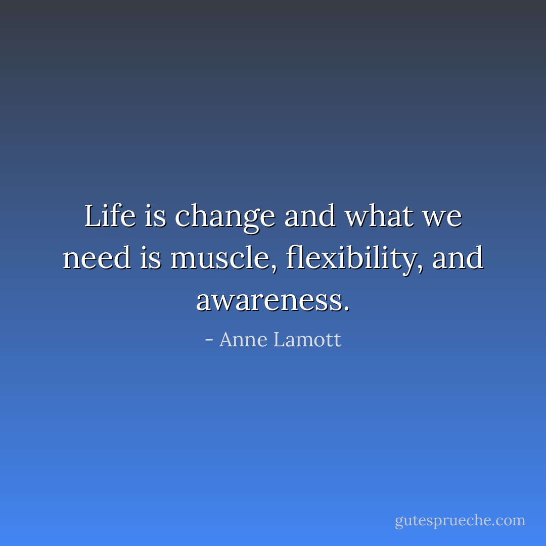 Life is change and what we need is muscle, flexibility, and awareness. - Anne Lamott