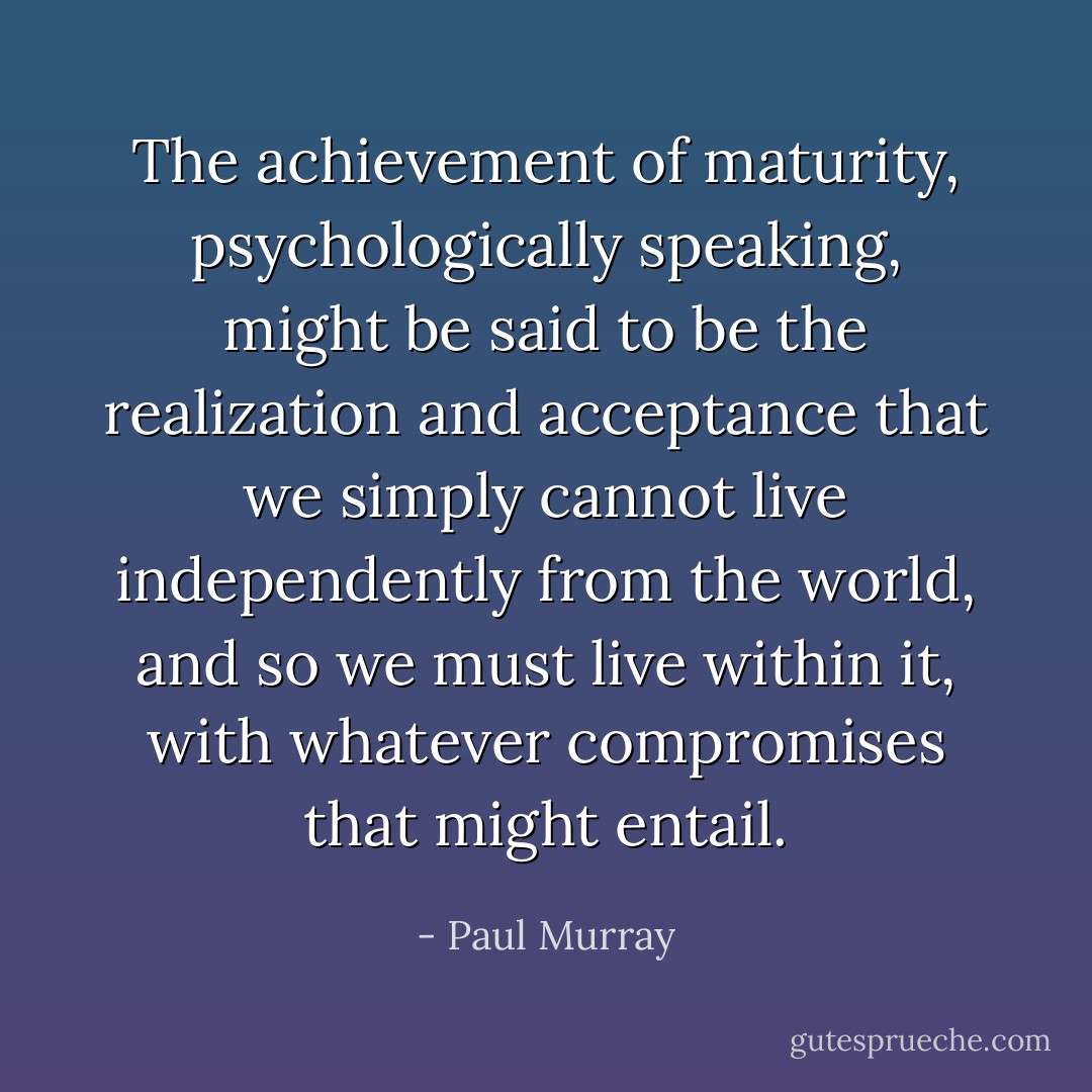 The achievement of maturity, psychologically speaking, might be said to be the realization and acceptance that we simply cannot live independently from the world, and so we must live within it, with whatever compromises that might entail. - Paul Murray