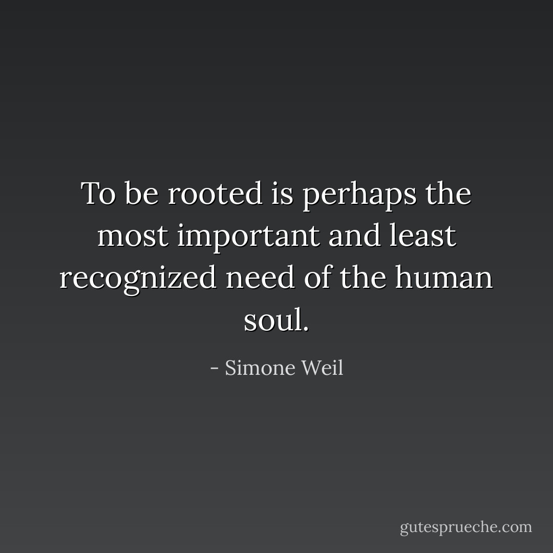 To be rooted is perhaps the most important and least recognized need of the human soul. - Simone Weil