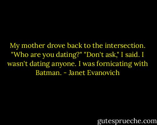 My mother drove back to the intersection. "Who are you dating?" "Don't ask," I said. I wasn't dating anyone. I was fornicating with Batman. - Janet Evanovich