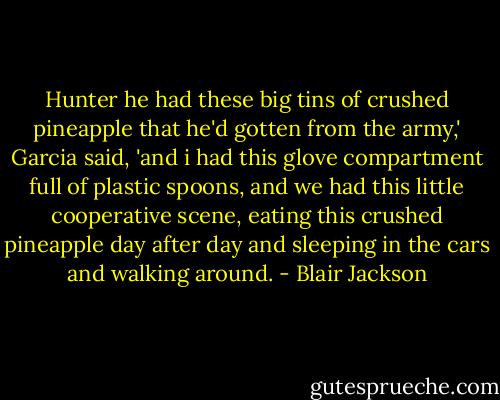 Hunter he had these big tins of crushed pineapple that he'd gotten from the army,' Garcia said, 'and i had this glove compartment full of plastic spoons, and we had this little cooperative scene, eating this crushed pineapple day after day and sleeping in the cars and walking around. - Blair Jackson