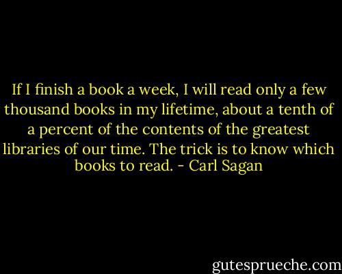 If I finish a book a week, I will read only a few thousand books in my lifetime, about a tenth of a percent of the contents of the greatest libraries of our time. The trick is to know which books to read. - Carl Sagan