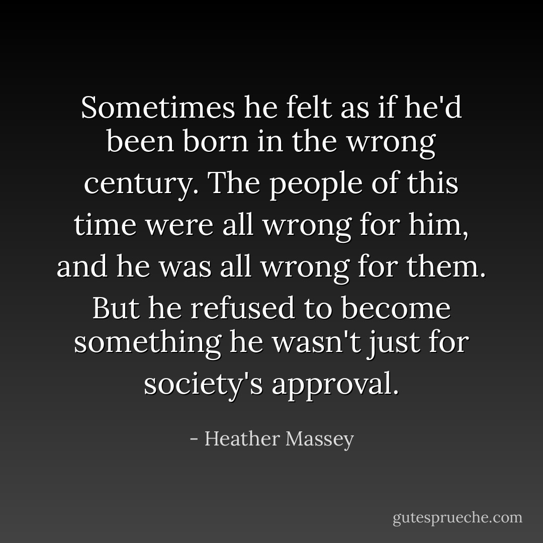 Sometimes he felt as if he'd been born in the wrong century. The people of this time were all wrong for him, and he was all wrong for them. But he refused to become something he wasn't just for society's approval. - Heather Massey