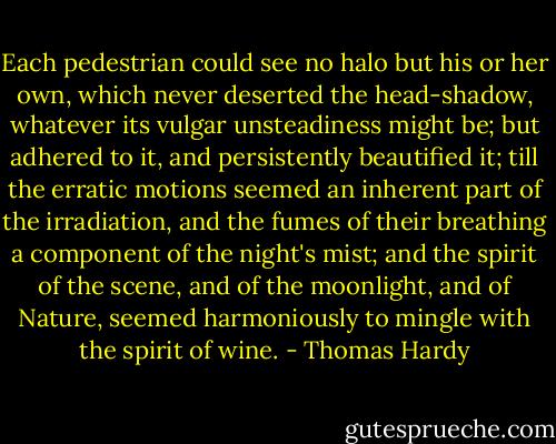 Each pedestrian could see no halo but his or her own, which never deserted the head-shadow, whatever its vulgar unsteadiness might be; but adhered to it, and persistently beautified it; till the erratic motions seemed an inherent part of the irradiation, and the fumes of their breathing a component of the night's mist; and the spirit of the scene, and of the moonlight, and of Nature, seemed harmoniously to mingle with the spirit of wine. - Thomas Hardy