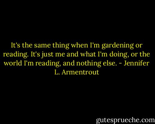 It's the same thing when I'm gardening or reading. It's just me and what I'm doing, or the world I'm reading, and nothing else. - Jennifer L. Armentrout