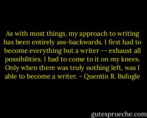 As with most things, my approach to writing has been entirely ass-backwards. I first had to become everything but a writer -- exhaust all possibilities. I had to come to it on my knees. Only when there was truly nothing left, was I able to become a writer. - Quentin R. Bufogle