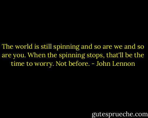 The world is still spinning and so are we and so are you. When the spinning stops, that'll be the time to worry. Not before. - John Lennon