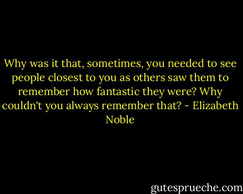 Why was it that, sometimes, you needed to see people closest to you as others saw them to remember how fantastic they were? Why couldn't you always remember that? - Elizabeth Noble