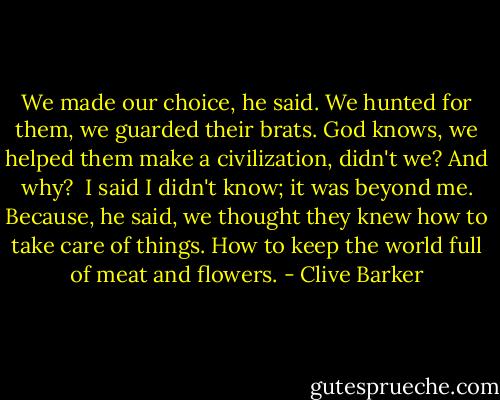 We made our choice, he said. We hunted for them, we guarded their brats. God knows, we helped them make a civilization, didn't we? And why? <br />I said I didn't know; it was beyond me. Because, he said, we thought they knew how to take care of things. How to keep the world full of meat and flowers. - Clive Barker