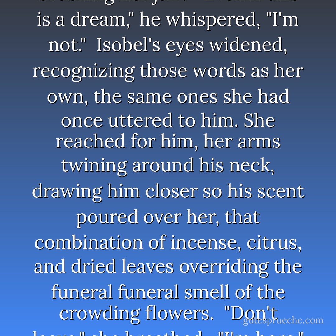 Is — is any of this real?" she asked. "Are you real?"<br /><br />He lifted a hand to her cheek, his fingers brushing her jaw.<br /><br />"Even if this is a dream," he whispered, "I'm not."<br /><br />Isobel's eyes widened, recognizing those words as her own, the same ones she had once uttered to him. She reached for him, her arms twining around his neck, drawing him closer so his scent poured over her, that combination of incense, citrus, and dried leaves overriding the funeral funeral smell of the crowding flowers.<br /><br />"Don't leave," she breathed.<br /><br />"I'm here," he whispered. "Right here. Waiting. - Kelly Creagh
