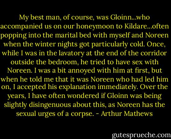 My best man, of course, was Gloinn...who accompanied us on our honeymoon to Kildare...often popping into the marital bed with myself and Noreen when the winter nights got particularly cold. Once, while I was in the lavatory at the end of the corridor outside the bedroom, he tried to have sex with Noreen. I was a bit annoyed with him at first, but when he told me that it was Noreen who had led him on, I accepted his explanation immediately. Over the years, I have often wondered if Gloinn was being slightly disingenuous about this, as Noreen has the sexual urges of a corpse. - Arthur Mathews