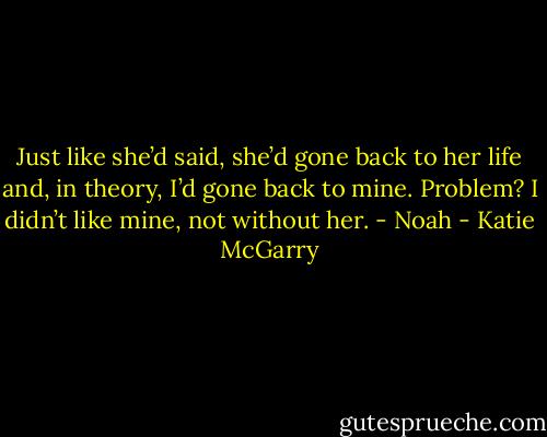 Just like she’d said, she’d gone back to her life and, in theory, I’d gone back to mine. Problem? I didn’t like mine, not without her. - Noah - Katie McGarry
