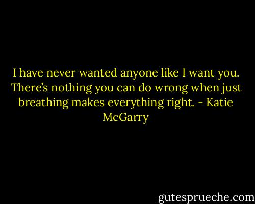 I have never wanted anyone like I want you. There’s nothing you can do wrong when just breathing makes everything right. - Katie McGarry