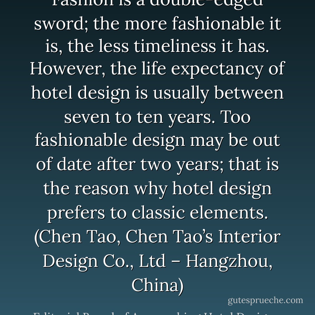 Fashion is a double-edged sword; the more fashionable it is, the less timeliness it has. However, the life expectancy of hotel design is usually between seven to ten years. Too fashionable design may be out of date after two years; that is the reason why hotel design prefers to classic elements. (Chen Tao, Chen Tao’s Interior Design Co., Ltd – Hangzhou, China) - Editorial Board of Approaching Hotel Designers