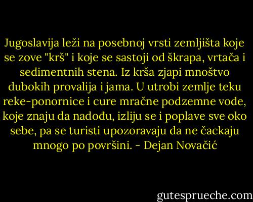 Jugoslavija leži nа posebnoj vrsti zemljišta koje se zove "krš" i koje se sastoji od škrapa, vrtača i sedimentnih stena. Iz krša zjapi mnoštvo dubokih provalija i jama. U utrobi zemlje teku reke-ponornice i cure mračne podzemne vode, koje znaju da nadođu, izliju se i рорlаvе sve oko sebe, ра se turisti upozoravaju da nе čackaju mnogo ро površini. - Dejan Novačić