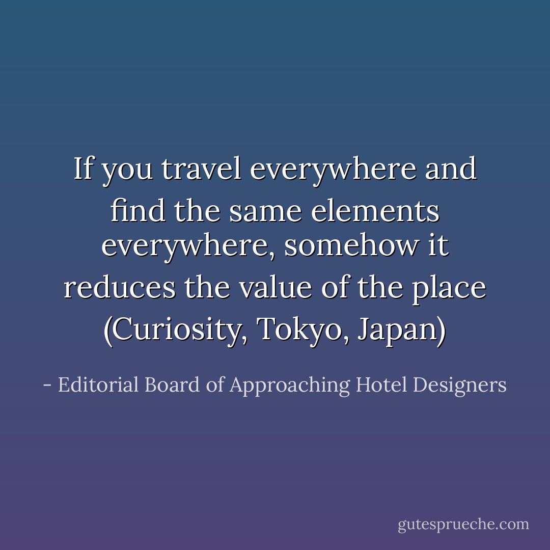 If you travel everywhere and find the same elements everywhere, somehow it reduces the value of the place (Curiosity, Tokyo, Japan) - Editorial Board of Approaching Hotel Designers