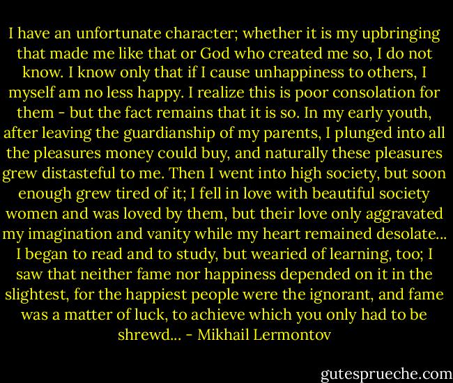 I have an unfortunate character; whether it is my upbringing that made me like that or God who created me so, I do not know. I know only that if I cause unhappiness to others, I myself am no less happy. I realize this is poor consolation for them - but the fact remains that it is so. In my early youth, after leaving the guardianship of my parents, I plunged into all the pleasures money could buy, and naturally these pleasures grew distasteful to me. Then I went into high society, but soon enough grew tired of it; I fell in love with beautiful society women and was loved by them, but their love only aggravated my imagination and vanity while my heart remained desolate... I began to read and to study, but wearied of learning, too; I saw that neither fame nor happiness depended on it in the slightest, for the happiest people were the ignorant, and fame was a matter of luck, to achieve which you only had to be shrewd... - Mikhail Lermontov