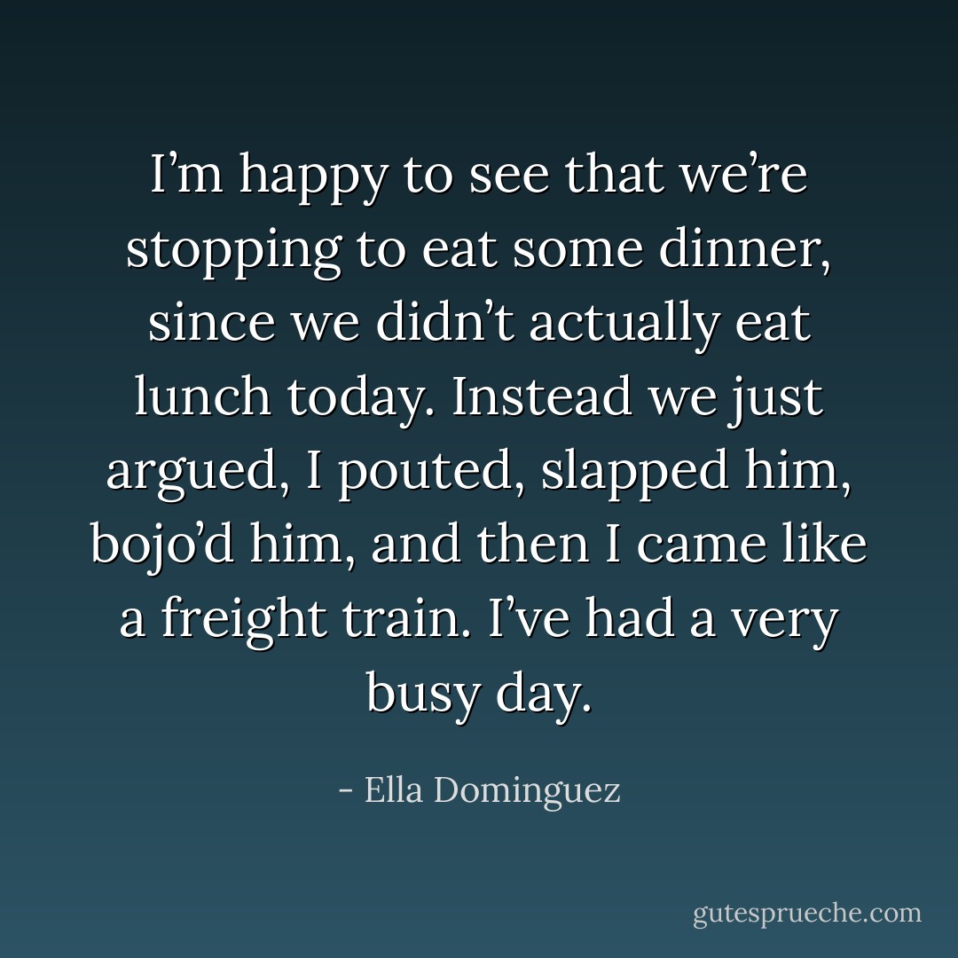 I’m happy to see that we’re stopping to eat some dinner, since we didn’t actually eat lunch today. Instead we just argued, I pouted, slapped him, bojo’d him, and then I came like a freight train. I’ve had a very busy day. - Ella Dominguez