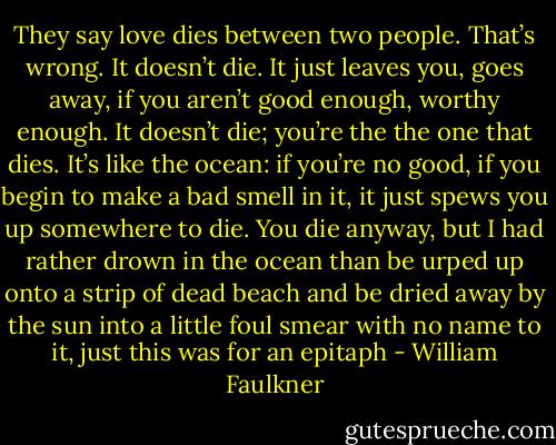 They say love dies between two people. That’s wrong. It doesn’t die. It just leaves you, goes away, if you aren’t good enough, worthy enough. It doesn’t die; you’re the the one that dies. It’s like the ocean: if you’re no good, if you begin to make a bad smell in it, it just spews you up somewhere to die. You die anyway, but I had rather drown in the ocean than be urped up onto a strip of dead beach and be dried away by the sun into a little foul smear with no name to it, just this was for an epitaph - William Faulkner