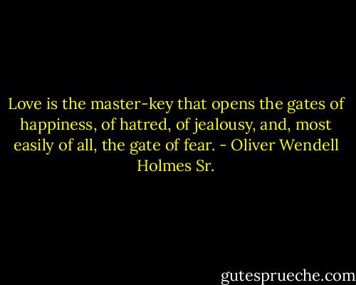 Love is the master-key that opens the gates of happiness, of hatred, of jealousy, and, most easily of all, the gate of fear. - Oliver Wendell Holmes Sr.