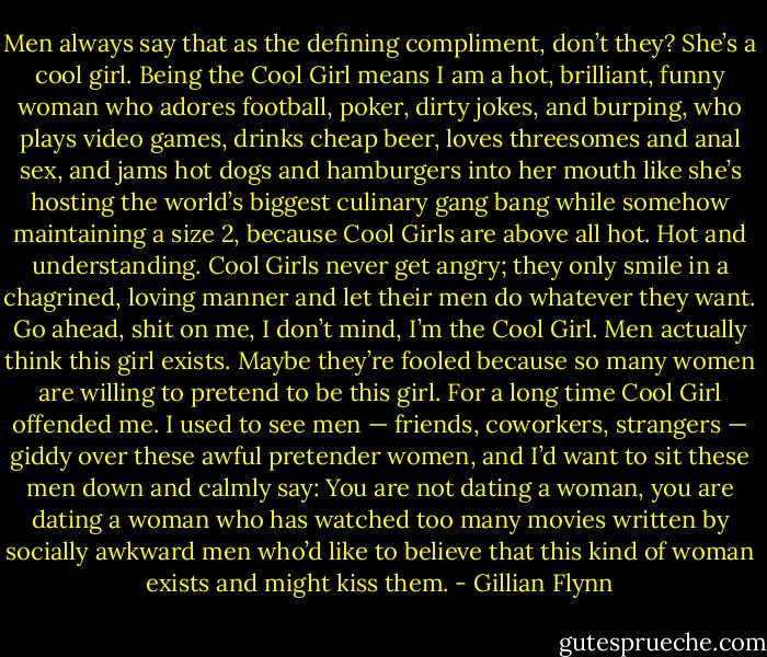 Men always say that as the defining compliment, don’t they? She’s a cool girl. Being the Cool Girl means I am a hot, brilliant, funny woman who adores football, poker, dirty jokes, and burping, who plays video games, drinks cheap beer, loves threesomes and anal sex, and jams hot dogs and hamburgers into her mouth like she’s hosting the world’s biggest culinary gang bang while somehow maintaining a size 2, because Cool Girls are above all hot. Hot and understanding. Cool Girls never get angry; they only smile in a chagrined, loving manner and let their men do whatever they want. Go ahead, shit on me, I don’t mind, I’m the Cool Girl. Men actually think this girl exists. Maybe they’re fooled because so many women are willing to pretend to be this girl. For a long time Cool Girl offended me. I used to see men — friends, coworkers, strangers — giddy over these awful pretender women, and I’d want to sit these men down and calmly say: You are not dating a woman, you are dating a woman who has watched too many movies written by socially awkward men who’d like to believe that this kind of woman exists and might kiss them. - Gillian Flynn