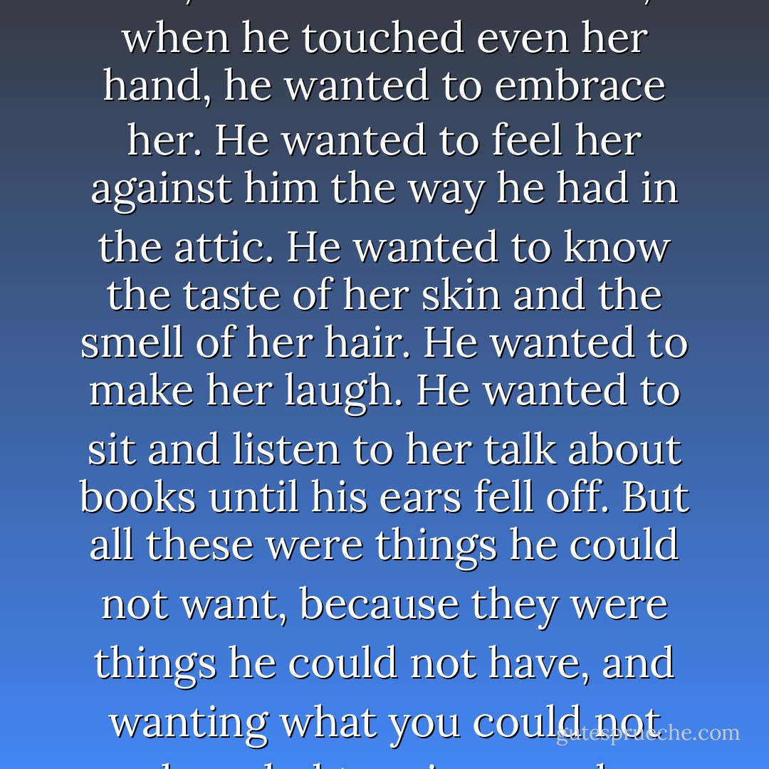 When he saw her, he wanted to be with her; when he was with her, he ached to touch her; when he touched even her hand, he wanted to embrace her. He wanted to feel her against him the way he had in the attic. He wanted to know the taste of her skin and the smell of her hair. He wanted to make her laugh. He wanted to sit and listen to her talk about books until his ears fell off. But all these were things he could not want, because they were things he could not have, and wanting what you could not have led to misery and madness. - Cassandra Clare