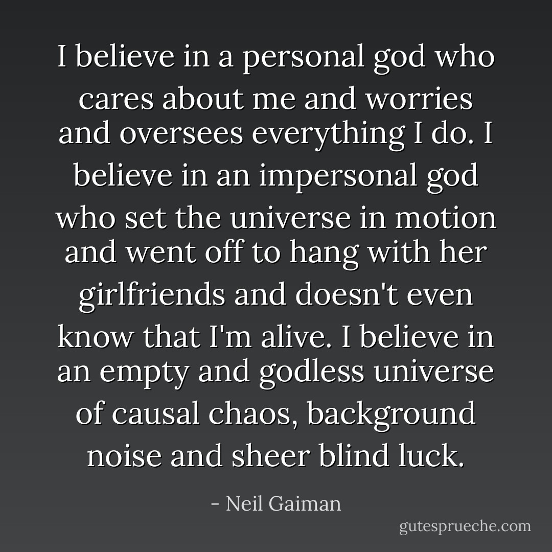 I believe in a personal god who cares about me and worries and oversees everything I do. I believe in an impersonal god who set the universe in motion and went off to hang with her girlfriends and doesn't even know that I'm alive. I believe in an empty and godless universe of causal chaos, background noise and sheer blind luck. - Neil Gaiman
