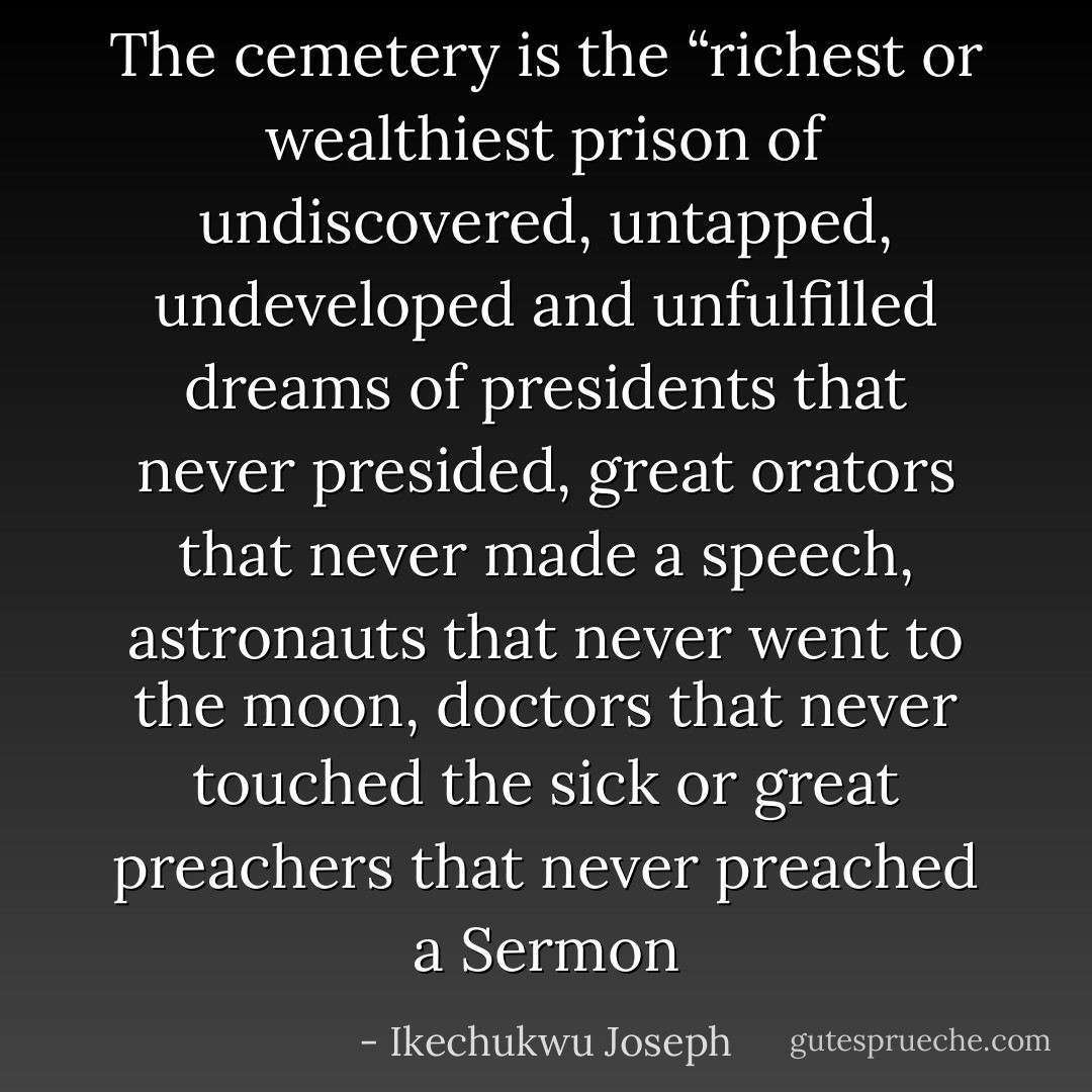 The cemetery is the “richest or wealthiest prison of undiscovered, untapped, undeveloped and unfulfilled dreams of presidents that never presided, great orators that never made a speech, astronauts that never went to the moon, doctors that never touched the sick or great preachers that never preached a Sermon - Ikechukwu Joseph