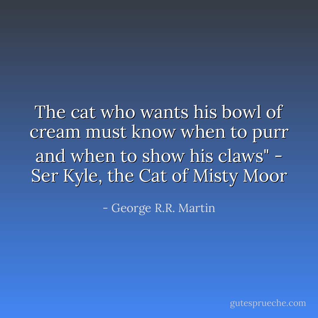 The cat who wants his bowl of cream must know when to purr and when to show his claws" - Ser Kyle, the Cat of Misty Moor - George R.R. Martin