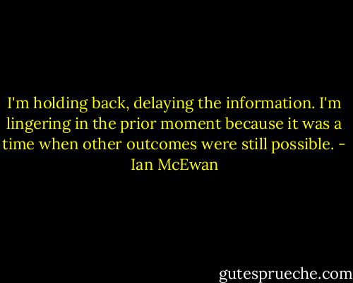 I'm holding back, delaying the information. I'm lingering in the prior moment because it was a time when other outcomes were still possible. - Ian McEwan