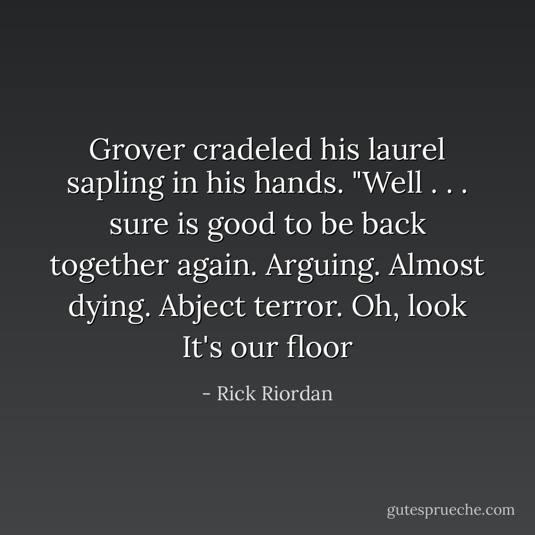 Grover cradeled his laurel sapling in his hands. "Well . . . sure is good to be back together again. Arguing. Almost dying. Abject terror. Oh, look It's our floor - Rick Riordan
