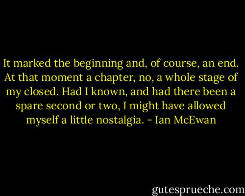 It marked the beginning and, of course, an end. At that moment a chapter, no, a whole stage of my closed. Had I known, and had there been a spare second or two, I might have allowed myself a little nostalgia. - Ian McEwan