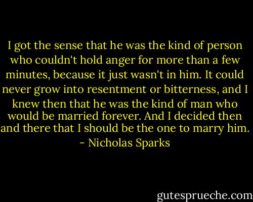 I got the sense that he was the kind of person who couldn't hold anger for more than a few minutes, because it just wasn't in him. It could never grow into resentment or bitterness, and I knew then that he was the kind of man who would be married forever. And I decided then and there that I should be the one to marry him. - Nicholas Sparks